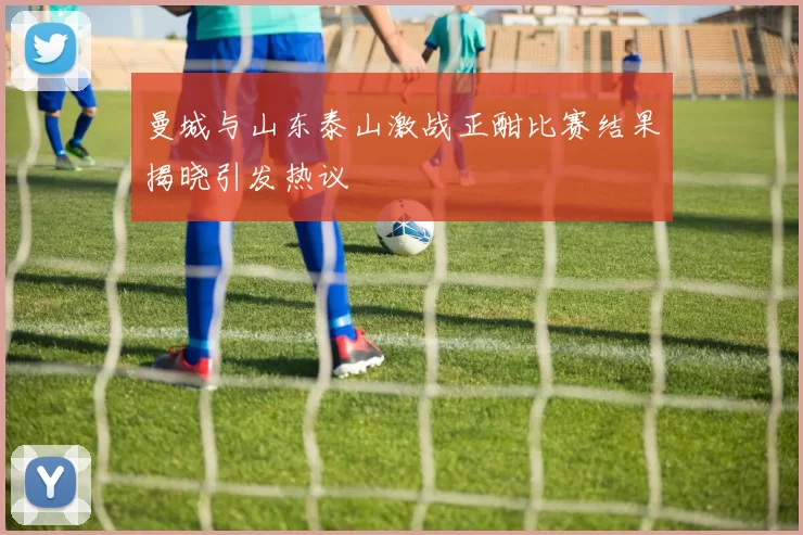 曼城与山东泰山激战正酣比赛结果揭晓引发热议