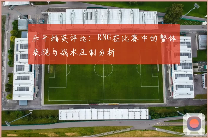 和平精英评论：RNG在比赛中的整体表现与战术压制分析