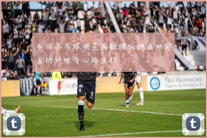 专访乒乓球明星周敏揭秘她成功背后的训练与心路历程