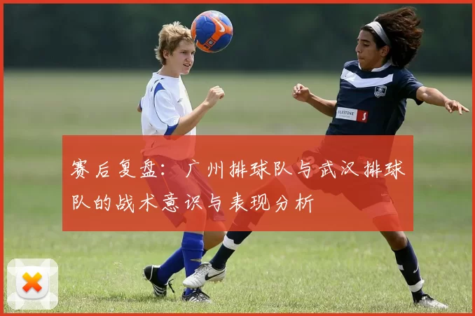 赛后复盘：广州排球队与武汉排球队的战术意识与表现分析
