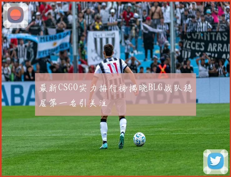 最新CSGO实力排行榜揭晓BLG战队稳居第一名引关注