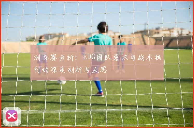 洲际赛分析：EDG团队意识与战术执行的深度剖析与反思