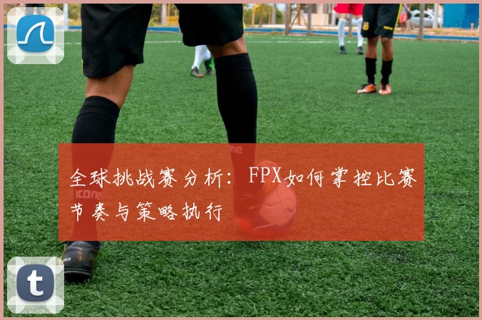 全球挑战赛分析：FPX如何掌控比赛节奏与策略执行
