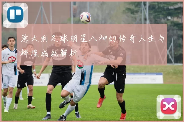 意大利足球明星八神的传奇人生与辉煌成就解析