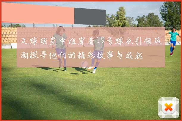 足球明星中谁穿着19号球衣引领风潮探寻他们的精彩故事与成就