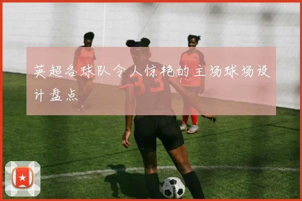 英超各球队令人惊艳的主场球场设计盘点