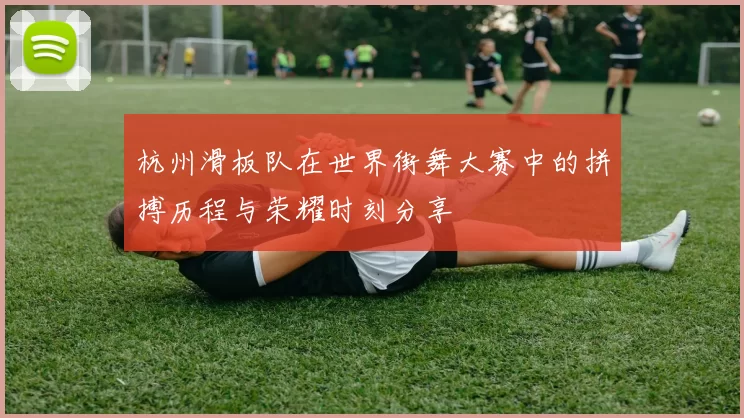 杭州滑板队在世界街舞大赛中的拼搏历程与荣耀时刻分享