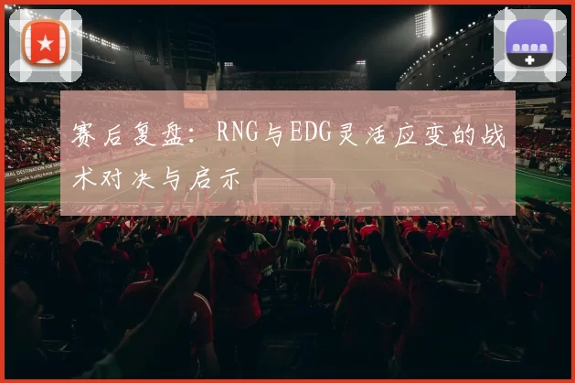 赛后复盘：RNG与EDG灵活应变的战术对决与启示