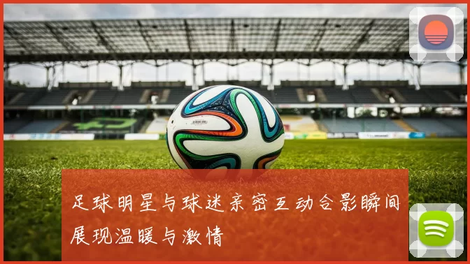 足球明星与球迷亲密互动合影瞬间展现温暖与激情